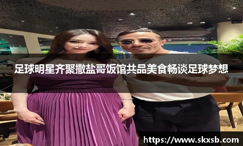 足球明星齐聚撒盐哥饭馆共品美食畅谈足球梦想