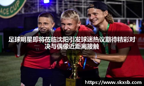 足球明星即将莅临沈阳引发球迷热议期待精彩对决与偶像近距离接触